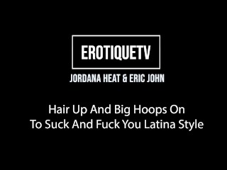 Erotique Entertainment - JORDANA HEAT Hair Up Big Hoops On To Suck Fuck You Latina Style ERIC JOHN